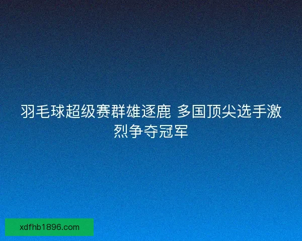 羽毛球超级赛群雄逐鹿 多国顶尖选手激烈争夺冠军