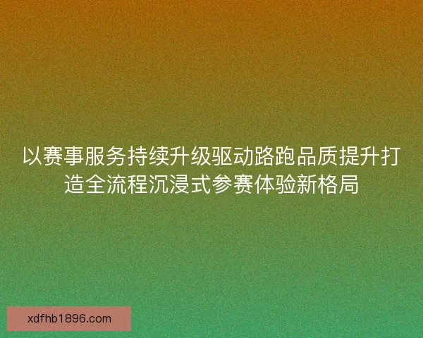 以赛事服务持续升级驱动路跑品质提升打造全流程沉浸式参赛体验新格局